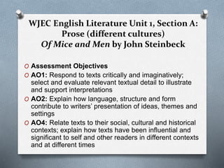 WJEC English Literature Unit 1, Section A:
Prose (different cultures)
Of Mice and Men by John Steinbeck
O Assessment Objectives
O AO1: Respond to texts critically and imaginatively;
select and evaluate relevant textual detail to illustrate
and support interpretations
O AO2: Explain how language, structure and form
contribute to writers’ presentation of ideas, themes and
settings
O AO4: Relate texts to their social, cultural and historical
contexts; explain how texts have been influential and
significant to self and other readers in different contexts
and at different times
 