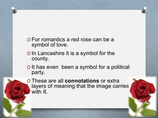 O For romantics a red rose can be a
symbol of love.
O In Lancashire it is a symbol for the
county.
O It has even been a symbol for a political
party.
O These are all connotations or extra
layers of meaning that the image carries
with it.
 