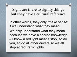 Signs are there to signify things
but they have a cultural reference
• In other words, they only “make sense”
if we understand what they mean.
• We only understand what they mean
because we have a shared knowledge
– I know a red light means stop, so do
you, so do all other drivers so we all
stop at red traffic lights.
 