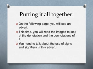 Putting it all together:
O On the following page, you will see an
advert.
O This time, you will read the images to look
at the denotation and the connotations of
it.
O You need to talk about the use of signs
and signifiers in this advert.
 