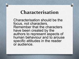 Characterisation
Characterisation should be the
focus, not characters.
Remember that the characters
have been created by the
authors to represent aspects of
human behaviour and to arouse
specific attitudes in the reader
or audience.
 