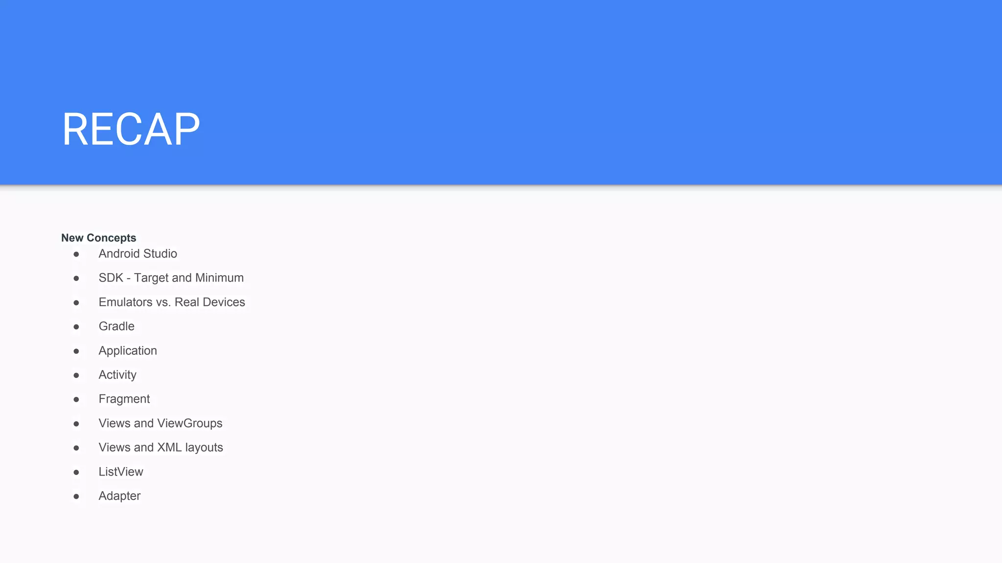 RECAP
New Concepts
● Android Studio
● SDK - Target and Minimum
● Emulators vs. Real Devices
● Gradle
● Application
● Activity
● Fragment
● Views and ViewGroups
● Views and XML layouts
● ListView
● Adapter
 