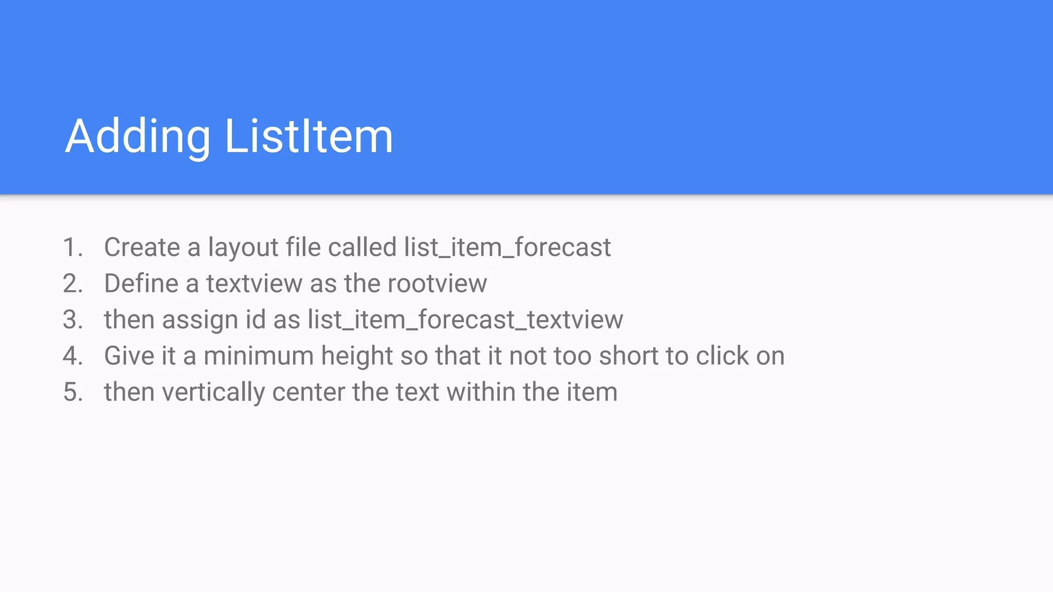 Adding ListItem
1. Create a layout file called list_item_forecast
2. Define a textview as the rootview
3. then assign id as list_item_forecast_textview
4. Give it a minimum height so that it not too short to click on
5. then vertically center the text within the item
 