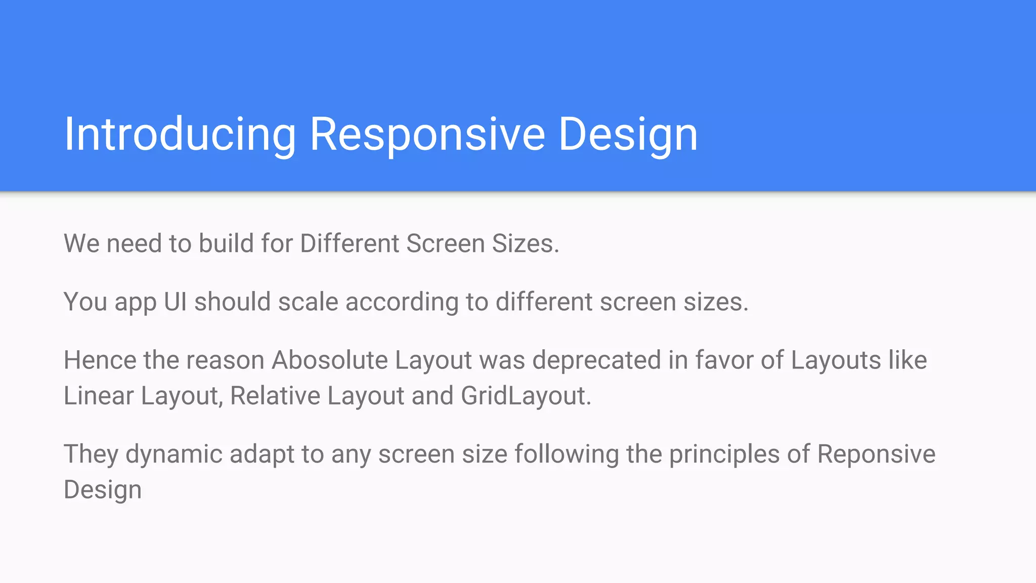 Introducing Responsive Design
We need to build for Different Screen Sizes.
You app UI should scale according to different screen sizes.
Hence the reason Abosolute Layout was deprecated in favor of Layouts like
Linear Layout, Relative Layout and GridLayout.
They dynamic adapt to any screen size following the principles of Reponsive
Design
 
