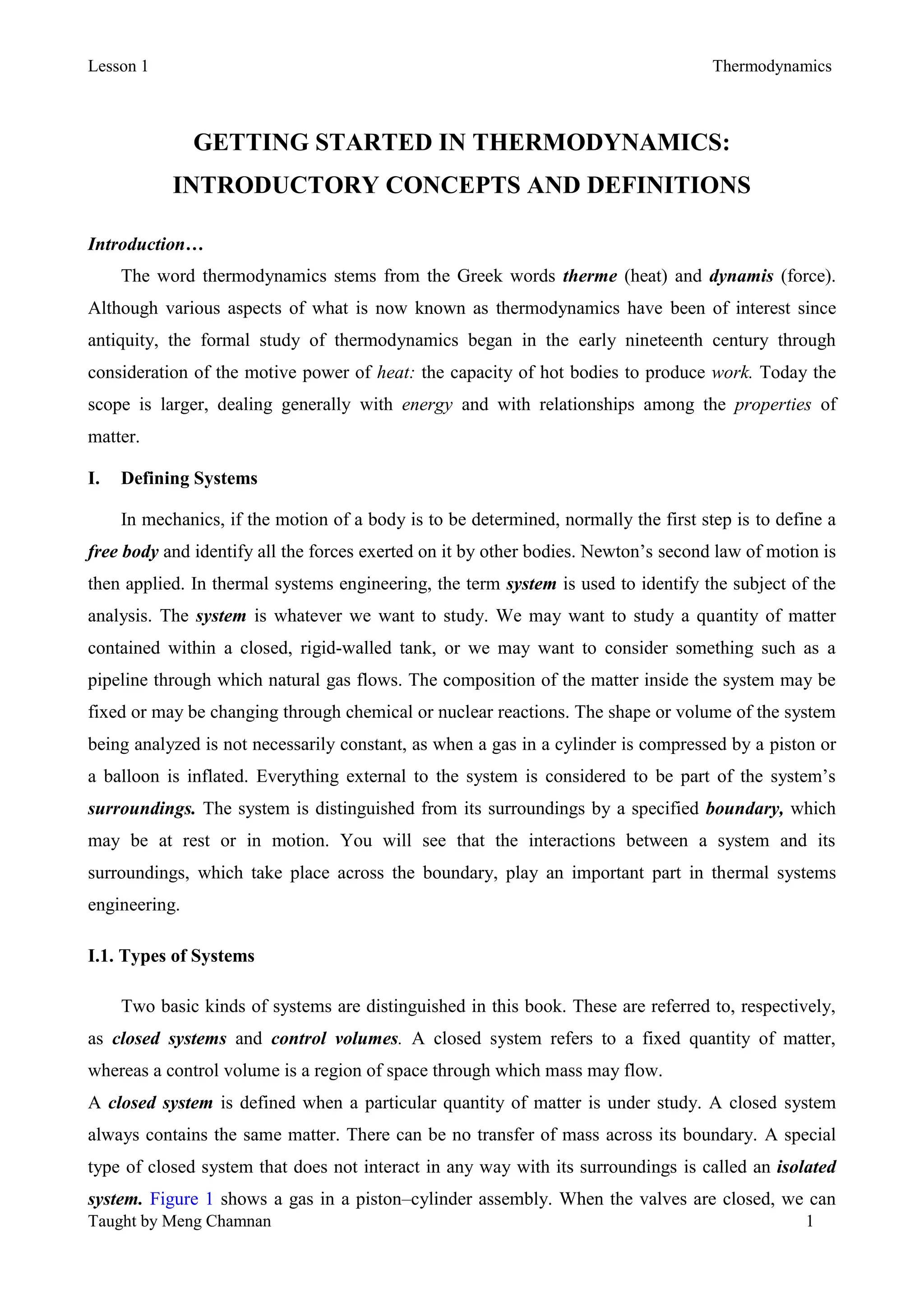 Lesson 1 Thermodynamics
Taught by Meng Chamnan 1
GETTING STARTED IN THERMODYNAMICS:
INTRODUCTORY CONCEPTS AND DEFINITIONS
Introduction…
The word thermodynamics stems from the Greek words therme (heat) and dynamis (force).
Although various aspects of what is now known as thermodynamics have been of interest since
antiquity, the formal study of thermodynamics began in the early nineteenth century through
consideration of the motive power of heat: the capacity of hot bodies to produce work. Today the
scope is larger, dealing generally with energy and with relationships among the properties of
matter.
I. Defining Systems
In mechanics, if the motion of a body is to be determined, normally the first step is to define a
free body and identify all the forces exerted on it by other bodies. Newton’s second law of motion is
then applied. In thermal systems engineering, the term system is used to identify the subject of the
analysis. The system is whatever we want to study. We may want to study a quantity of matter
contained within a closed, rigid-walled tank, or we may want to consider something such as a
pipeline through which natural gas flows. The composition of the matter inside the system may be
fixed or may be changing through chemical or nuclear reactions. The shape or volume of the system
being analyzed is not necessarily constant, as when a gas in a cylinder is compressed by a piston or
a balloon is inflated. Everything external to the system is considered to be part of the system’s
surroundings. The system is distinguished from its surroundings by a specified boundary, which
may be at rest or in motion. You will see that the interactions between a system and its
surroundings, which take place across the boundary, play an important part in thermal systems
engineering.
I.1. Types of Systems
Two basic kinds of systems are distinguished in this book. These are referred to, respectively,
as closed systems and control volumes. A closed system refers to a fixed quantity of matter,
whereas a control volume is a region of space through which mass may flow.
A closed system is defined when a particular quantity of matter is under study. A closed system
always contains the same matter. There can be no transfer of mass across its boundary. A special
type of closed system that does not interact in any way with its surroundings is called an isolated
system. Figure 1 shows a gas in a piston–cylinder assembly. When the valves are closed, we can
 