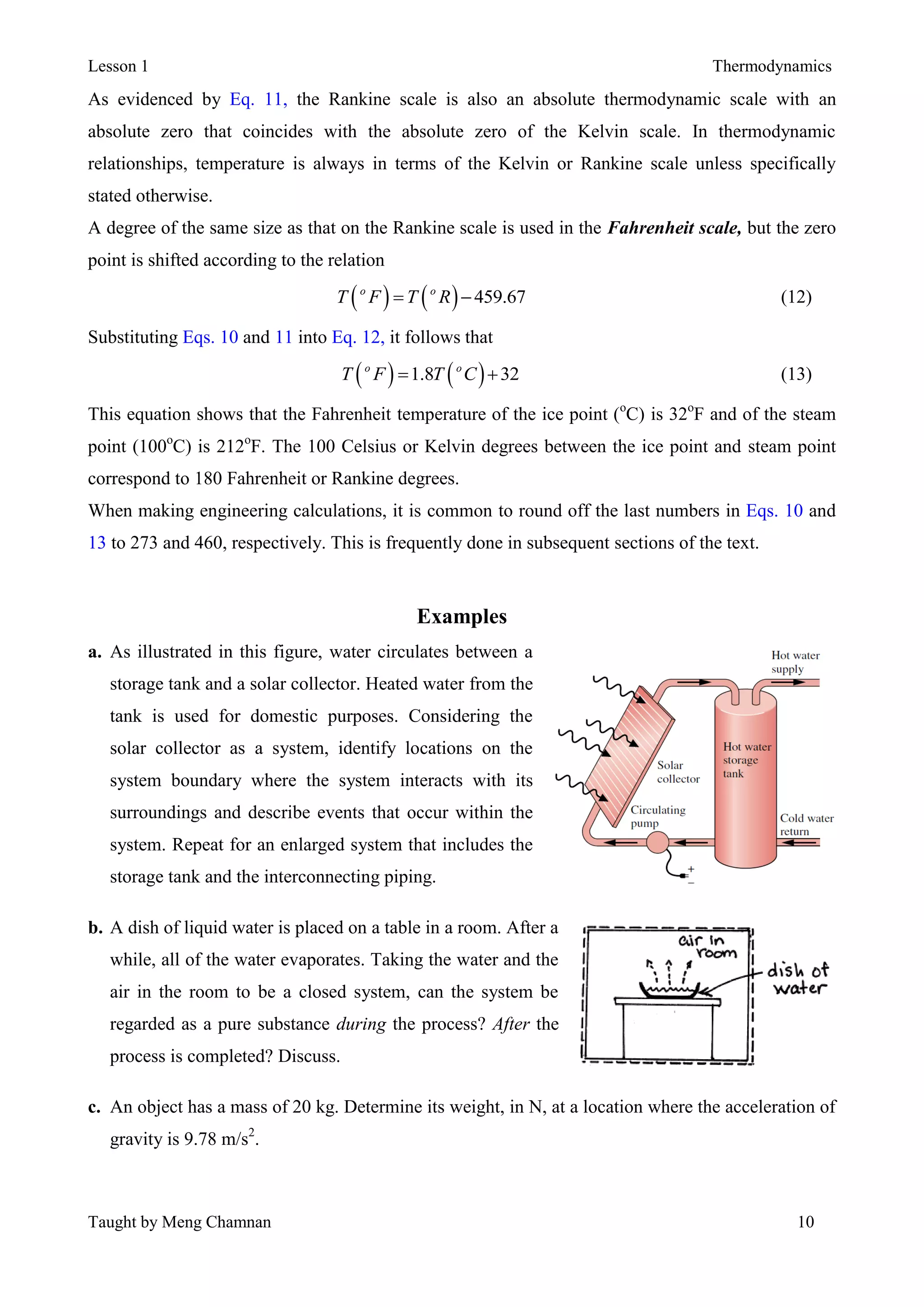 Lesson 1 Thermodynamics
Taught by Meng Chamnan 10
As evidenced by Eq. 11, the Rankine scale is also an absolute thermodynamic scale with an
absolute zero that coincides with the absolute zero of the Kelvin scale. In thermodynamic
relationships, temperature is always in terms of the Kelvin or Rankine scale unless specifically
stated otherwise.
A degree of the same size as that on the Rankine scale is used in the Fahrenheit scale, but the zero
point is shifted according to the relation
    459.67o o
T F T R  (12)
Substituting Eqs. 10 and 11 into Eq. 12, it follows that
   1.8 32o o
T F T C  (13)
This equation shows that the Fahrenheit temperature of the ice point (o
C) is 32o
F and of the steam
point (100o
C) is 212o
F. The 100 Celsius or Kelvin degrees between the ice point and steam point
correspond to 180 Fahrenheit or Rankine degrees.
When making engineering calculations, it is common to round off the last numbers in Eqs. 10 and
13 to 273 and 460, respectively. This is frequently done in subsequent sections of the text.
Examples
a. As illustrated in this figure, water circulates between a
storage tank and a solar collector. Heated water from the
tank is used for domestic purposes. Considering the
solar collector as a system, identify locations on the
system boundary where the system interacts with its
surroundings and describe events that occur within the
system. Repeat for an enlarged system that includes the
storage tank and the interconnecting piping.
b. A dish of liquid water is placed on a table in a room. After a
while, all of the water evaporates. Taking the water and the
air in the room to be a closed system, can the system be
regarded as a pure substance during the process? After the
process is completed? Discuss.
c. An object has a mass of 20 kg. Determine its weight, in N, at a location where the acceleration of
gravity is 9.78 m/s2
.
 