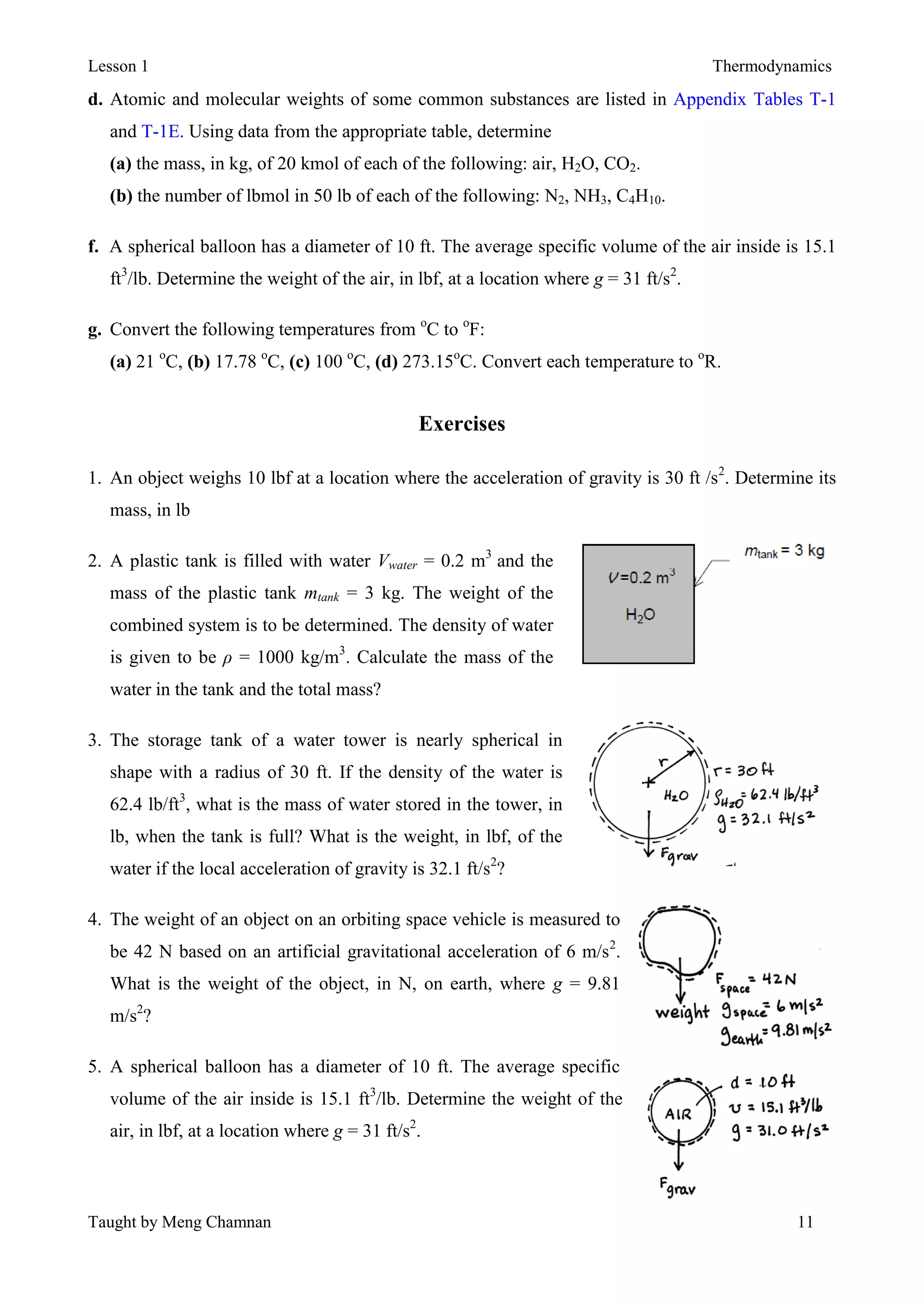 Lesson 1 Thermodynamics
Taught by Meng Chamnan 11
d. Atomic and molecular weights of some common substances are listed in Appendix Tables T-1
and T-1E. Using data from the appropriate table, determine
(a) the mass, in kg, of 20 kmol of each of the following: air, H2O, CO2.
(b) the number of lbmol in 50 lb of each of the following: N2, NH3, C4H10.
f. A spherical balloon has a diameter of 10 ft. The average specific volume of the air inside is 15.1
ft3
/lb. Determine the weight of the air, in lbf, at a location where g = 31 ft/s2
.
g. Convert the following temperatures from o
C to o
F:
(a) 21 o
C, (b) 17.78 o
C, (c) 100 o
C, (d) 273.15o
C. Convert each temperature to o
R.
Exercises
1. An object weighs 10 lbf at a location where the acceleration of gravity is 30 ft /s2
. Determine its
mass, in lb
2. A plastic tank is filled with water Vwater = 0.2 m3
and the
mass of the plastic tank mtank = 3 kg. The weight of the
combined system is to be determined. The density of water
is given to be ρ = 1000 kg/m3
. Calculate the mass of the
water in the tank and the total mass?
3. The storage tank of a water tower is nearly spherical in
shape with a radius of 30 ft. If the density of the water is
62.4 lb/ft3
, what is the mass of water stored in the tower, in
lb, when the tank is full? What is the weight, in lbf, of the
water if the local acceleration of gravity is 32.1 ft/s2
?
4. The weight of an object on an orbiting space vehicle is measured to
be 42 N based on an artificial gravitational acceleration of 6 m/s2
.
What is the weight of the object, in N, on earth, where g = 9.81
m/s2
?
5. A spherical balloon has a diameter of 10 ft. The average specific
volume of the air inside is 15.1 ft3
/lb. Determine the weight of the
air, in lbf, at a location where g = 31 ft/s2
.
 