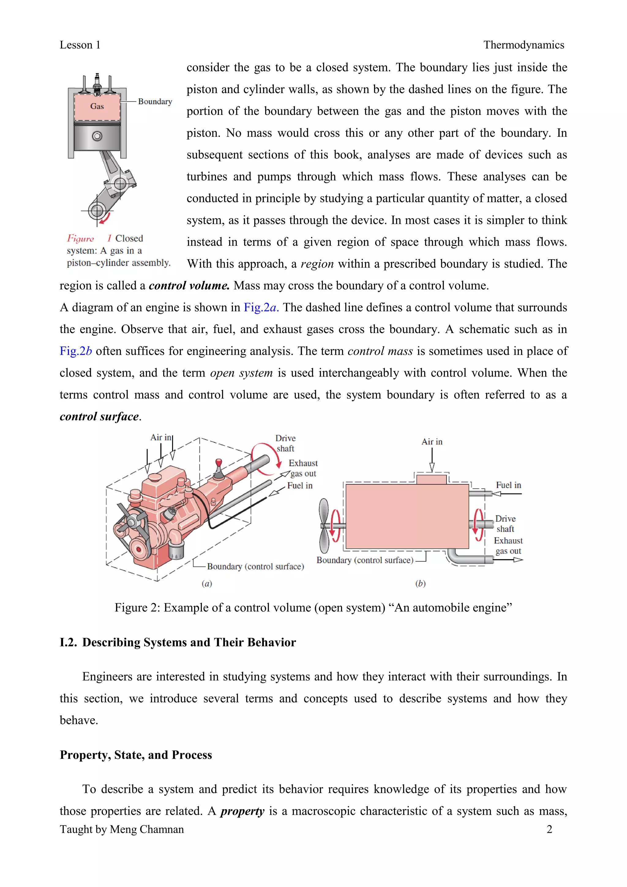 Lesson 1 Thermodynamics
Taught by Meng Chamnan 2
consider the gas to be a closed system. The boundary lies just inside the
piston and cylinder walls, as shown by the dashed lines on the figure. The
portion of the boundary between the gas and the piston moves with the
piston. No mass would cross this or any other part of the boundary. In
subsequent sections of this book, analyses are made of devices such as
turbines and pumps through which mass flows. These analyses can be
conducted in principle by studying a particular quantity of matter, a closed
system, as it passes through the device. In most cases it is simpler to think
instead in terms of a given region of space through which mass flows.
With this approach, a region within a prescribed boundary is studied. The
region is called a control volume. Mass may cross the boundary of a control volume.
A diagram of an engine is shown in Fig.2a. The dashed line defines a control volume that surrounds
the engine. Observe that air, fuel, and exhaust gases cross the boundary. A schematic such as in
Fig.2b often suffices for engineering analysis. The term control mass is sometimes used in place of
closed system, and the term open system is used interchangeably with control volume. When the
terms control mass and control volume are used, the system boundary is often referred to as a
control surface.
Figure 2: Example of a control volume (open system) “An automobile engine”
I.2. Describing Systems and Their Behavior
Engineers are interested in studying systems and how they interact with their surroundings. In
this section, we introduce several terms and concepts used to describe systems and how they
behave.
Property, State, and Process
To describe a system and predict its behavior requires knowledge of its properties and how
those properties are related. A property is a macroscopic characteristic of a system such as mass,
 