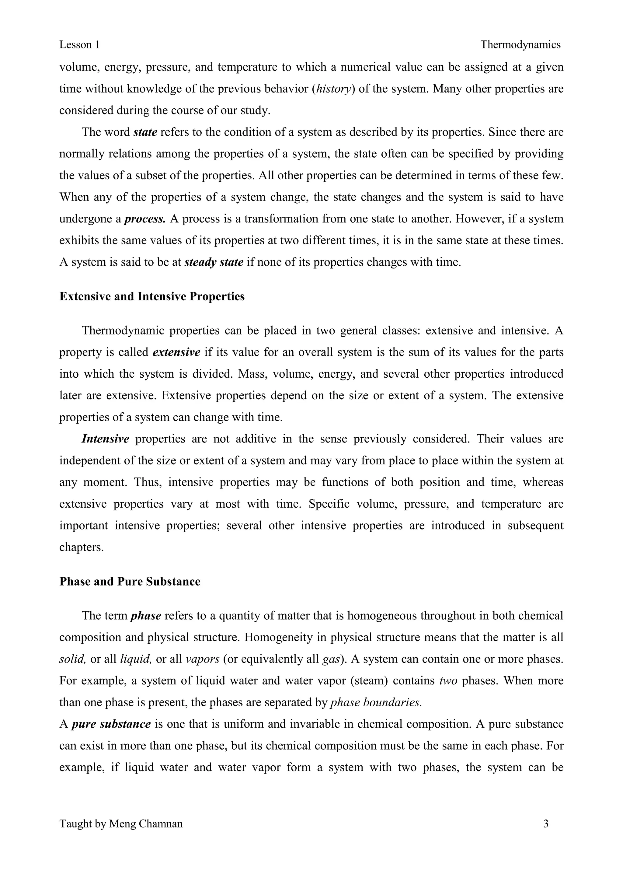 Lesson 1 Thermodynamics
Taught by Meng Chamnan 3
volume, energy, pressure, and temperature to which a numerical value can be assigned at a given
time without knowledge of the previous behavior (history) of the system. Many other properties are
considered during the course of our study.
The word state refers to the condition of a system as described by its properties. Since there are
normally relations among the properties of a system, the state often can be specified by providing
the values of a subset of the properties. All other properties can be determined in terms of these few.
When any of the properties of a system change, the state changes and the system is said to have
undergone a process. A process is a transformation from one state to another. However, if a system
exhibits the same values of its properties at two different times, it is in the same state at these times.
A system is said to be at steady state if none of its properties changes with time.
Extensive and Intensive Properties
Thermodynamic properties can be placed in two general classes: extensive and intensive. A
property is called extensive if its value for an overall system is the sum of its values for the parts
into which the system is divided. Mass, volume, energy, and several other properties introduced
later are extensive. Extensive properties depend on the size or extent of a system. The extensive
properties of a system can change with time.
Intensive properties are not additive in the sense previously considered. Their values are
independent of the size or extent of a system and may vary from place to place within the system at
any moment. Thus, intensive properties may be functions of both position and time, whereas
extensive properties vary at most with time. Specific volume, pressure, and temperature are
important intensive properties; several other intensive properties are introduced in subsequent
chapters.
Phase and Pure Substance
The term phase refers to a quantity of matter that is homogeneous throughout in both chemical
composition and physical structure. Homogeneity in physical structure means that the matter is all
solid, or all liquid, or all vapors (or equivalently all gas). A system can contain one or more phases.
For example, a system of liquid water and water vapor (steam) contains two phases. When more
than one phase is present, the phases are separated by phase boundaries.
A pure substance is one that is uniform and invariable in chemical composition. A pure substance
can exist in more than one phase, but its chemical composition must be the same in each phase. For
example, if liquid water and water vapor form a system with two phases, the system can be
 