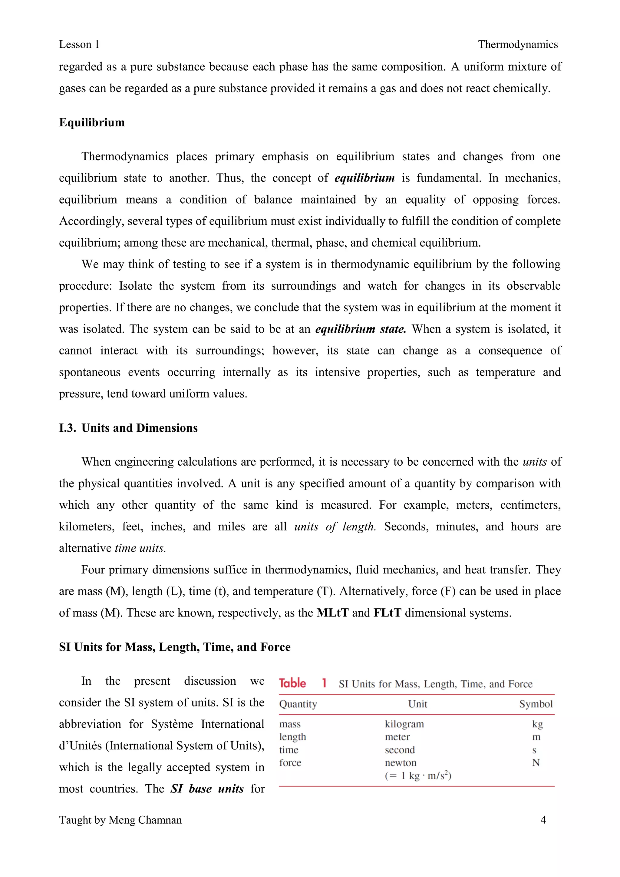 Lesson 1 Thermodynamics
Taught by Meng Chamnan 4
regarded as a pure substance because each phase has the same composition. A uniform mixture of
gases can be regarded as a pure substance provided it remains a gas and does not react chemically.
Equilibrium
Thermodynamics places primary emphasis on equilibrium states and changes from one
equilibrium state to another. Thus, the concept of equilibrium is fundamental. In mechanics,
equilibrium means a condition of balance maintained by an equality of opposing forces.
Accordingly, several types of equilibrium must exist individually to fulfill the condition of complete
equilibrium; among these are mechanical, thermal, phase, and chemical equilibrium.
We may think of testing to see if a system is in thermodynamic equilibrium by the following
procedure: Isolate the system from its surroundings and watch for changes in its observable
properties. If there are no changes, we conclude that the system was in equilibrium at the moment it
was isolated. The system can be said to be at an equilibrium state. When a system is isolated, it
cannot interact with its surroundings; however, its state can change as a consequence of
spontaneous events occurring internally as its intensive properties, such as temperature and
pressure, tend toward uniform values.
I.3. Units and Dimensions
When engineering calculations are performed, it is necessary to be concerned with the units of
the physical quantities involved. A unit is any specified amount of a quantity by comparison with
which any other quantity of the same kind is measured. For example, meters, centimeters,
kilometers, feet, inches, and miles are all units of length. Seconds, minutes, and hours are
alternative time units.
Four primary dimensions suffice in thermodynamics, fluid mechanics, and heat transfer. They
are mass (M), length (L), time (t), and temperature (T). Alternatively, force (F) can be used in place
of mass (M). These are known, respectively, as the MLtT and FLtT dimensional systems.
SI Units for Mass, Length, Time, and Force
In the present discussion we
consider the SI system of units. SI is the
abbreviation for Système International
d’Unités (International System of Units),
which is the legally accepted system in
most countries. The SI base units for
 