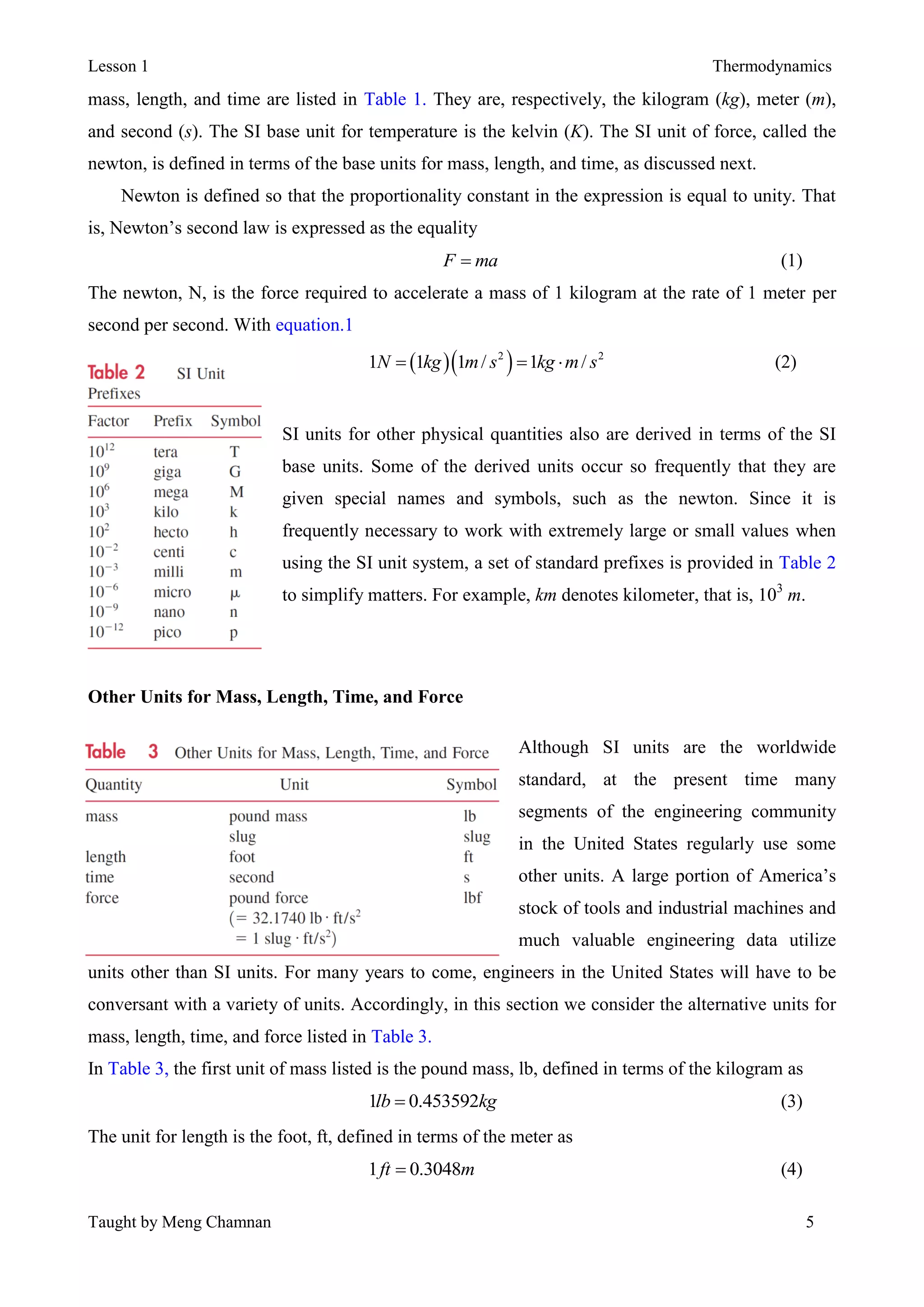 Lesson 1 Thermodynamics
Taught by Meng Chamnan 5
mass, length, and time are listed in Table 1. They are, respectively, the kilogram (kg), meter (m),
and second (s). The SI base unit for temperature is the kelvin (K). The SI unit of force, called the
newton, is defined in terms of the base units for mass, length, and time, as discussed next.
Newton is defined so that the proportionality constant in the expression is equal to unity. That
is, Newton’s second law is expressed as the equality
F ma (1)
The newton, N, is the force required to accelerate a mass of 1 kilogram at the rate of 1 meter per
second per second. With equation.1
  2 2
1 1 1 / 1 /N kg m s kg m s   (2)
SI units for other physical quantities also are derived in terms of the SI
base units. Some of the derived units occur so frequently that they are
given special names and symbols, such as the newton. Since it is
frequently necessary to work with extremely large or small values when
using the SI unit system, a set of standard prefixes is provided in Table 2
to simplify matters. For example, km denotes kilometer, that is, 103
m.
Other Units for Mass, Length, Time, and Force
Although SI units are the worldwide
standard, at the present time many
segments of the engineering community
in the United States regularly use some
other units. A large portion of America’s
stock of tools and industrial machines and
much valuable engineering data utilize
units other than SI units. For many years to come, engineers in the United States will have to be
conversant with a variety of units. Accordingly, in this section we consider the alternative units for
mass, length, time, and force listed in Table 3.
In Table 3, the first unit of mass listed is the pound mass, lb, defined in terms of the kilogram as
1 0.453592lb kg (3)
The unit for length is the foot, ft, defined in terms of the meter as
1 0.3048ft m (4)
 