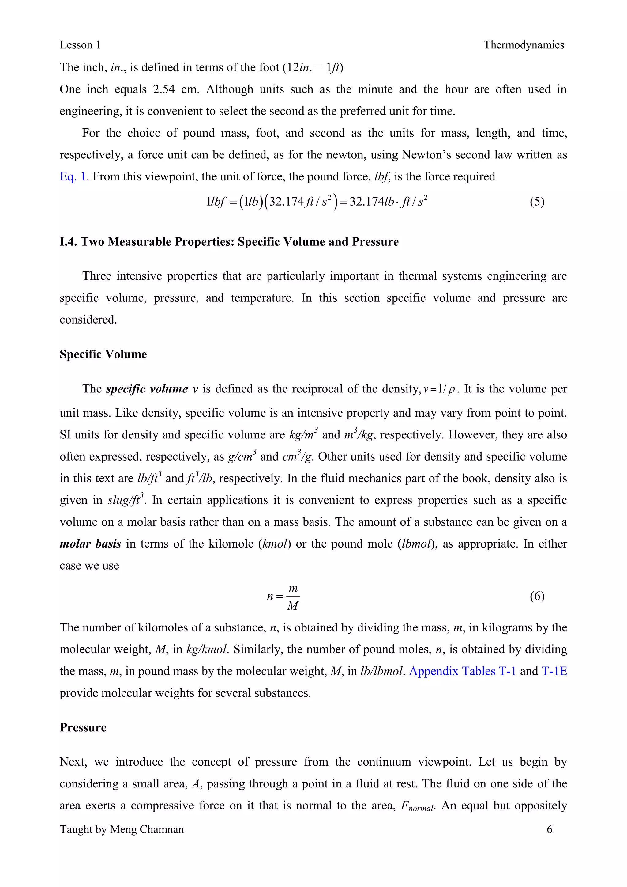 Lesson 1 Thermodynamics
Taught by Meng Chamnan 6
The inch, in., is defined in terms of the foot (12in. = 1ft)
One inch equals 2.54 cm. Although units such as the minute and the hour are often used in
engineering, it is convenient to select the second as the preferred unit for time.
For the choice of pound mass, foot, and second as the units for mass, length, and time,
respectively, a force unit can be defined, as for the newton, using Newton’s second law written as
Eq. 1. From this viewpoint, the unit of force, the pound force, lbf, is the force required
  2 2
1 1 32.174 / 32.174 /lbf lb ft s lb ft s   (5)
I.4. Two Measurable Properties: Specific Volume and Pressure
Three intensive properties that are particularly important in thermal systems engineering are
specific volume, pressure, and temperature. In this section specific volume and pressure are
considered.
Specific Volume
The specific volume v is defined as the reciprocal of the density, 1/v  . It is the volume per
unit mass. Like density, specific volume is an intensive property and may vary from point to point.
SI units for density and specific volume are kg/m3
and m3
/kg, respectively. However, they are also
often expressed, respectively, as g/cm3
and cm3
/g. Other units used for density and specific volume
in this text are lb/ft3
and ft3
/lb, respectively. In the fluid mechanics part of the book, density also is
given in slug/ft3
. In certain applications it is convenient to express properties such as a specific
volume on a molar basis rather than on a mass basis. The amount of a substance can be given on a
molar basis in terms of the kilomole (kmol) or the pound mole (lbmol), as appropriate. In either
case we use
m
n
M
 (6)
The number of kilomoles of a substance, n, is obtained by dividing the mass, m, in kilograms by the
molecular weight, M, in kg/kmol. Similarly, the number of pound moles, n, is obtained by dividing
the mass, m, in pound mass by the molecular weight, M, in lb/lbmol. Appendix Tables T-1 and T-1E
provide molecular weights for several substances.
Pressure
Next, we introduce the concept of pressure from the continuum viewpoint. Let us begin by
considering a small area, A, passing through a point in a fluid at rest. The fluid on one side of the
area exerts a compressive force on it that is normal to the area, Fnormal. An equal but oppositely
 