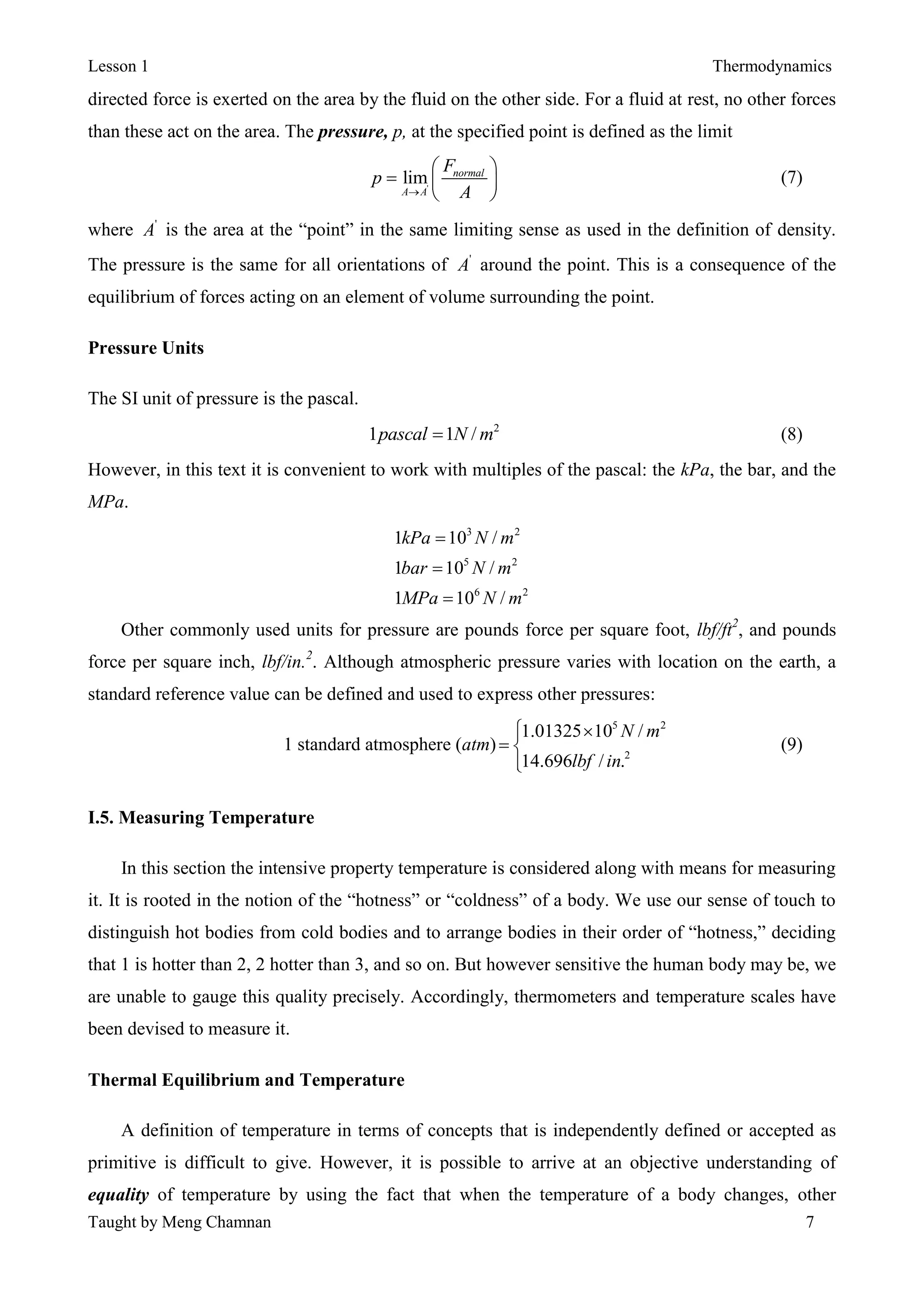 Lesson 1 Thermodynamics
Taught by Meng Chamnan 7
directed force is exerted on the area by the fluid on the other side. For a fluid at rest, no other forces
than these act on the area. The pressure, p, at the specified point is defined as the limit
'
lim normal
A A
F
p
A
 
  
 
(7)
where '
A is the area at the “point” in the same limiting sense as used in the definition of density.
The pressure is the same for all orientations of '
A around the point. This is a consequence of the
equilibrium of forces acting on an element of volume surrounding the point.
Pressure Units
The SI unit of pressure is the pascal.
2
1 1 /pascal N m (8)
However, in this text it is convenient to work with multiples of the pascal: the kPa, the bar, and the
MPa.
3 2
5 2
6 2
1 10 /
1 10 /
1 10 /
kPa N m
bar N m
MPa N m



Other commonly used units for pressure are pounds force per square foot, lbf/ft2
, and pounds
force per square inch, lbf/in.2
. Although atmospheric pressure varies with location on the earth, a
standard reference value can be defined and used to express other pressures:
1 standard atmosphere (atm)
5 2
2
1.01325 10 /
14.696 / .
N m
lbf in
 
 

(9)
I.5. Measuring Temperature
In this section the intensive property temperature is considered along with means for measuring
it. It is rooted in the notion of the “hotness” or “coldness” of a body. We use our sense of touch to
distinguish hot bodies from cold bodies and to arrange bodies in their order of “hotness,” deciding
that 1 is hotter than 2, 2 hotter than 3, and so on. But however sensitive the human body may be, we
are unable to gauge this quality precisely. Accordingly, thermometers and temperature scales have
been devised to measure it.
Thermal Equilibrium and Temperature
A definition of temperature in terms of concepts that is independently defined or accepted as
primitive is difficult to give. However, it is possible to arrive at an objective understanding of
equality of temperature by using the fact that when the temperature of a body changes, other
 