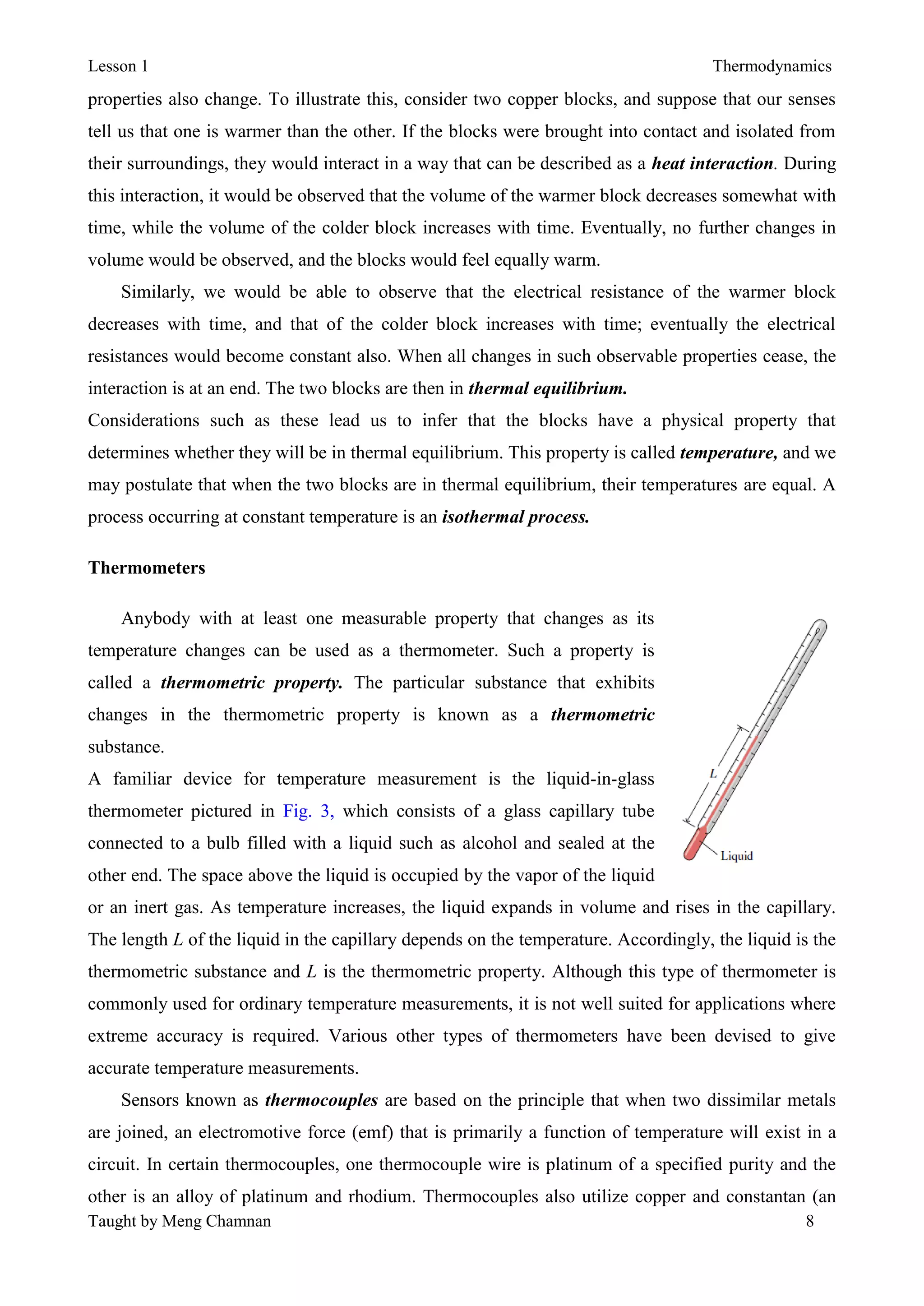 Lesson 1 Thermodynamics
Taught by Meng Chamnan 8
properties also change. To illustrate this, consider two copper blocks, and suppose that our senses
tell us that one is warmer than the other. If the blocks were brought into contact and isolated from
their surroundings, they would interact in a way that can be described as a heat interaction. During
this interaction, it would be observed that the volume of the warmer block decreases somewhat with
time, while the volume of the colder block increases with time. Eventually, no further changes in
volume would be observed, and the blocks would feel equally warm.
Similarly, we would be able to observe that the electrical resistance of the warmer block
decreases with time, and that of the colder block increases with time; eventually the electrical
resistances would become constant also. When all changes in such observable properties cease, the
interaction is at an end. The two blocks are then in thermal equilibrium.
Considerations such as these lead us to infer that the blocks have a physical property that
determines whether they will be in thermal equilibrium. This property is called temperature, and we
may postulate that when the two blocks are in thermal equilibrium, their temperatures are equal. A
process occurring at constant temperature is an isothermal process.
Thermometers
Anybody with at least one measurable property that changes as its
temperature changes can be used as a thermometer. Such a property is
called a thermometric property. The particular substance that exhibits
changes in the thermometric property is known as a thermometric
substance.
A familiar device for temperature measurement is the liquid-in-glass
thermometer pictured in Fig. 3, which consists of a glass capillary tube
connected to a bulb filled with a liquid such as alcohol and sealed at the
other end. The space above the liquid is occupied by the vapor of the liquid
or an inert gas. As temperature increases, the liquid expands in volume and rises in the capillary.
The length L of the liquid in the capillary depends on the temperature. Accordingly, the liquid is the
thermometric substance and L is the thermometric property. Although this type of thermometer is
commonly used for ordinary temperature measurements, it is not well suited for applications where
extreme accuracy is required. Various other types of thermometers have been devised to give
accurate temperature measurements.
Sensors known as thermocouples are based on the principle that when two dissimilar metals
are joined, an electromotive force (emf) that is primarily a function of temperature will exist in a
circuit. In certain thermocouples, one thermocouple wire is platinum of a specified purity and the
other is an alloy of platinum and rhodium. Thermocouples also utilize copper and constantan (an
 
