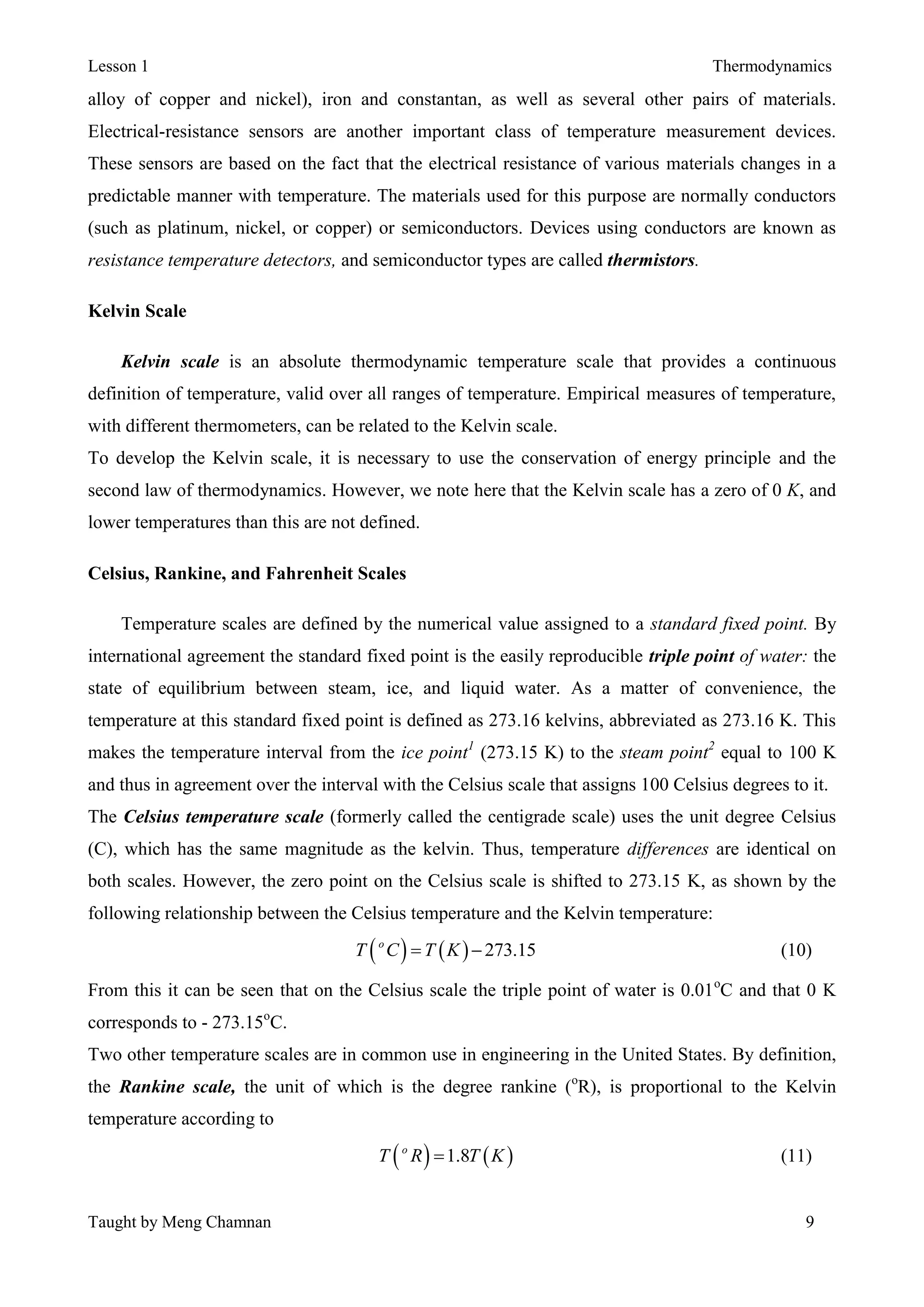 Lesson 1 Thermodynamics
Taught by Meng Chamnan 9
alloy of copper and nickel), iron and constantan, as well as several other pairs of materials.
Electrical-resistance sensors are another important class of temperature measurement devices.
These sensors are based on the fact that the electrical resistance of various materials changes in a
predictable manner with temperature. The materials used for this purpose are normally conductors
(such as platinum, nickel, or copper) or semiconductors. Devices using conductors are known as
resistance temperature detectors, and semiconductor types are called thermistors.
Kelvin Scale
Kelvin scale is an absolute thermodynamic temperature scale that provides a continuous
definition of temperature, valid over all ranges of temperature. Empirical measures of temperature,
with different thermometers, can be related to the Kelvin scale.
To develop the Kelvin scale, it is necessary to use the conservation of energy principle and the
second law of thermodynamics. However, we note here that the Kelvin scale has a zero of 0 K, and
lower temperatures than this are not defined.
Celsius, Rankine, and Fahrenheit Scales
Temperature scales are defined by the numerical value assigned to a standard fixed point. By
international agreement the standard fixed point is the easily reproducible triple point of water: the
state of equilibrium between steam, ice, and liquid water. As a matter of convenience, the
temperature at this standard fixed point is defined as 273.16 kelvins, abbreviated as 273.16 K. This
makes the temperature interval from the ice point1
(273.15 K) to the steam point2
equal to 100 K
and thus in agreement over the interval with the Celsius scale that assigns 100 Celsius degrees to it.
The Celsius temperature scale (formerly called the centigrade scale) uses the unit degree Celsius
(C), which has the same magnitude as the kelvin. Thus, temperature differences are identical on
both scales. However, the zero point on the Celsius scale is shifted to 273.15 K, as shown by the
following relationship between the Celsius temperature and the Kelvin temperature:
    273.15o
T C T K  (10)
From this it can be seen that on the Celsius scale the triple point of water is 0.01o
C and that 0 K
corresponds to - 273.15o
C.
Two other temperature scales are in common use in engineering in the United States. By definition,
the Rankine scale, the unit of which is the degree rankine (o
R), is proportional to the Kelvin
temperature according to
   1.8o
T R T K (11)
 