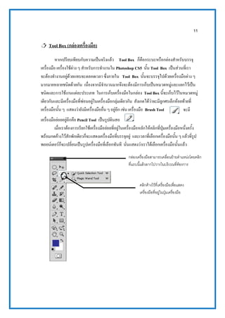11
 Tool Box (กล่องเครื่องมือ)
หากเปรียบเทียบกับความเป็นจริงแล้ว Tool Box ก็คือกระบะหรือกล่องสาหรับบรรจุ
เครื่องมือ เครื่องใช้ต่าง ๆ สาหรับการทางานใน Photoshop CS5 นั้น Tool Box เป็นส่วนที่เรา
จะต้องทางานอยู่ด้วยแทบจะตลอดเวลา ซึ่งภายใน Tool Box นั้นจะบรรจุไปด้วยเครื่องมือต่าง ๆ
มากมายหลายชนิดด้วยกัน เนื่องจากมีจานวนมากจึงจะต้องมีการเก็บเป็นหมวดหมู่และแยกไว้เป็น
ชนิดและการใช้งานแต่ละประเภท ในการเก็บเครื่องมือในกล่อง Tool Box นี้จะเก็บไว้ในหมวดหมู่
เดียวกันและมีเครื่องมือที่ซ่อนอยู่ในเครื่องมือกลุ่มเดียวกัน สังเกตได้ว่าจะมีลูกศรเล็กห้อยท้ายที่
เครื่องมือนั้น ๆ แสดงว่ายังมีเครื่องมืออื่น ๆ อยู่อีก เช่น เครื่องมือ Brush Tool จะมี
เครื่องมือย่อยอยู่อีกคือ Pencil Tool เป็นรูปดินสอ
เมื่อเราต้องการเรียกใช้เครื่องมือย่อยที่อยู่ในเครื่องมือหลักให้คลิกที่ปุ่มเครื่องมือหนึ่งครั้ง
พร้อมกดค้างไว้สักพักเดียวก็จะแสดงเครื่องมือที่บรรจุอยู่ และเวลาที่เลือกเครื่องมือนั้น ๆ แล้วที่รูป
พอยน์เตอร์ก็จะเปลี่ยนเป็นรูปเครื่องมือที่เลือกทันที นั่นแสดงว่าเราได้เลือกเครื่องมือนั้นแล้ว
กล่องเครื่องมือสามารถเคลื่อนย้ายตาแหน่งโดยคลิก
ที่แถบนี้แล้วลากไปวางในบริเวณที่ต้องการ
คลิกค้างไว้ที่เครื่องมือเพื่อแสดง
เครื่องมือที่อยู่ในปุ่มเครื่องมือ
 