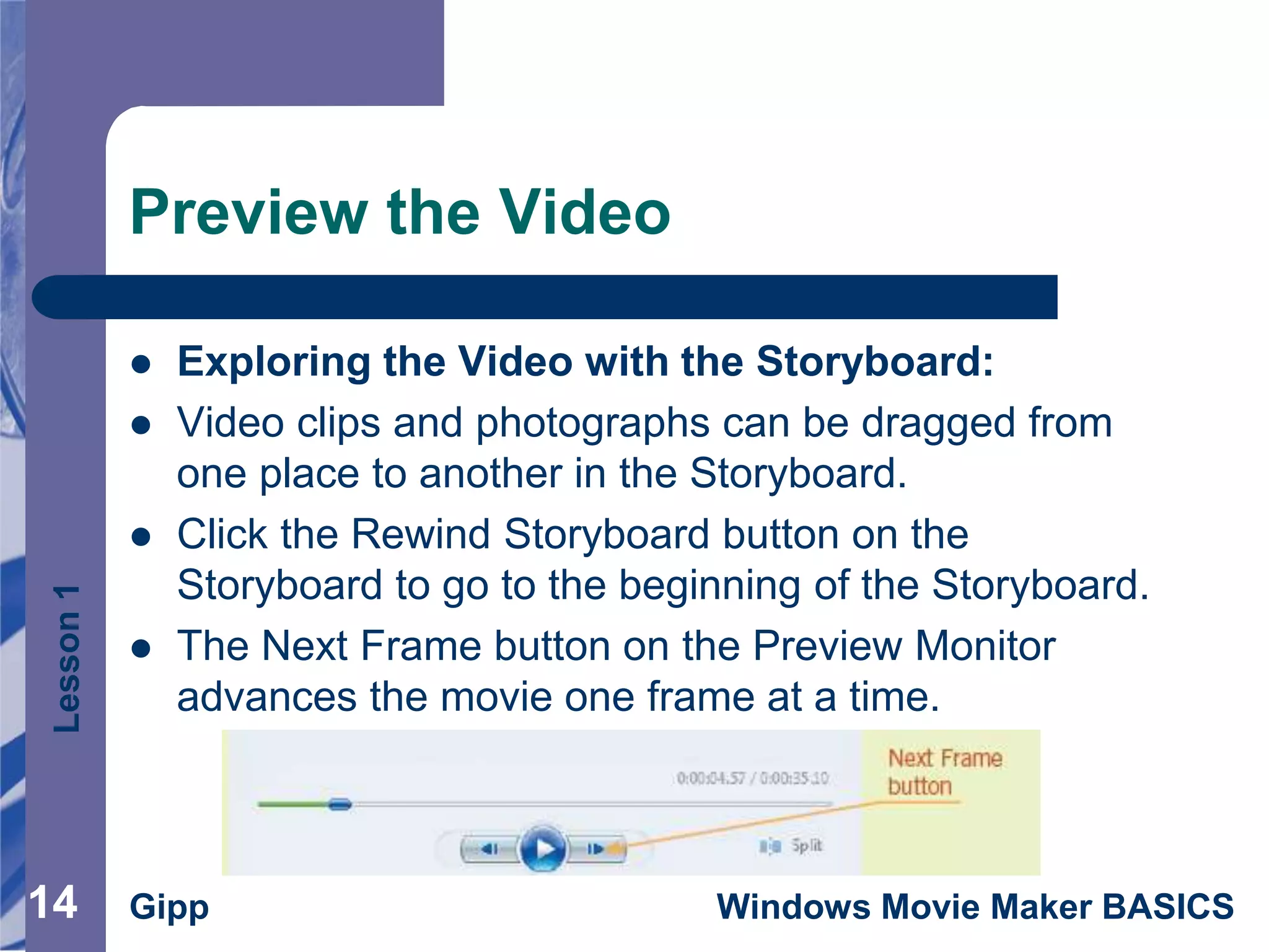 Lesson1
Gipp Windows Movie Maker BASICS14
Preview the Video
14
 Exploring the Video with the Storyboard:
 Video clips and photographs can be dragged from
one place to another in the Storyboard.
 Click the Rewind Storyboard button on the
Storyboard to go to the beginning of the Storyboard.
 The Next Frame button on the Preview Monitor
advances the movie one frame at a time.
 