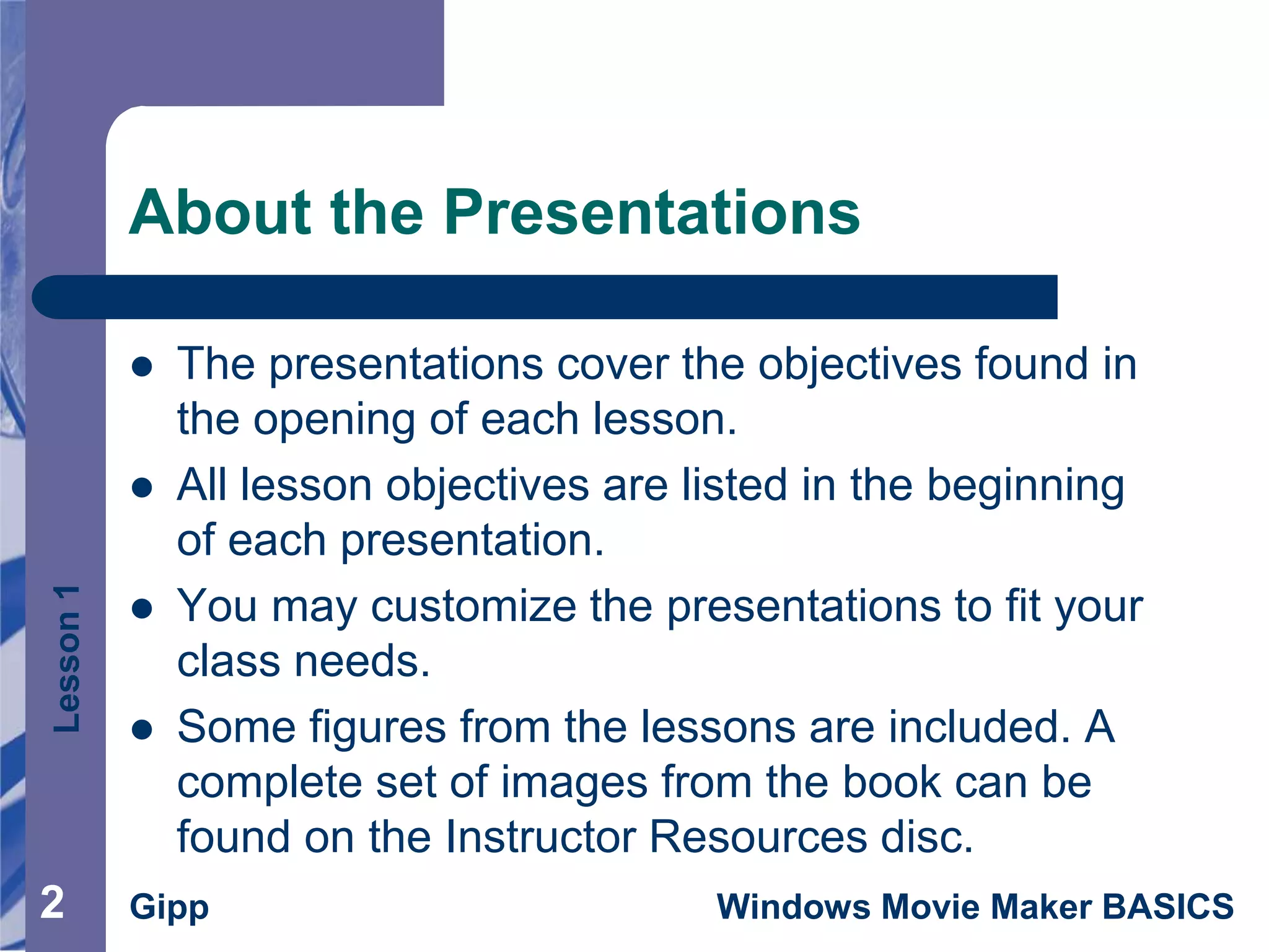 Lesson1
Gipp Windows Movie Maker BASICS
About the Presentations
 The presentations cover the objectives found in
the opening of each lesson.
 All lesson objectives are listed in the beginning
of each presentation.
 You may customize the presentations to fit your
class needs.
 Some figures from the lessons are included. A
complete set of images from the book can be
found on the Instructor Resources disc.
2
 