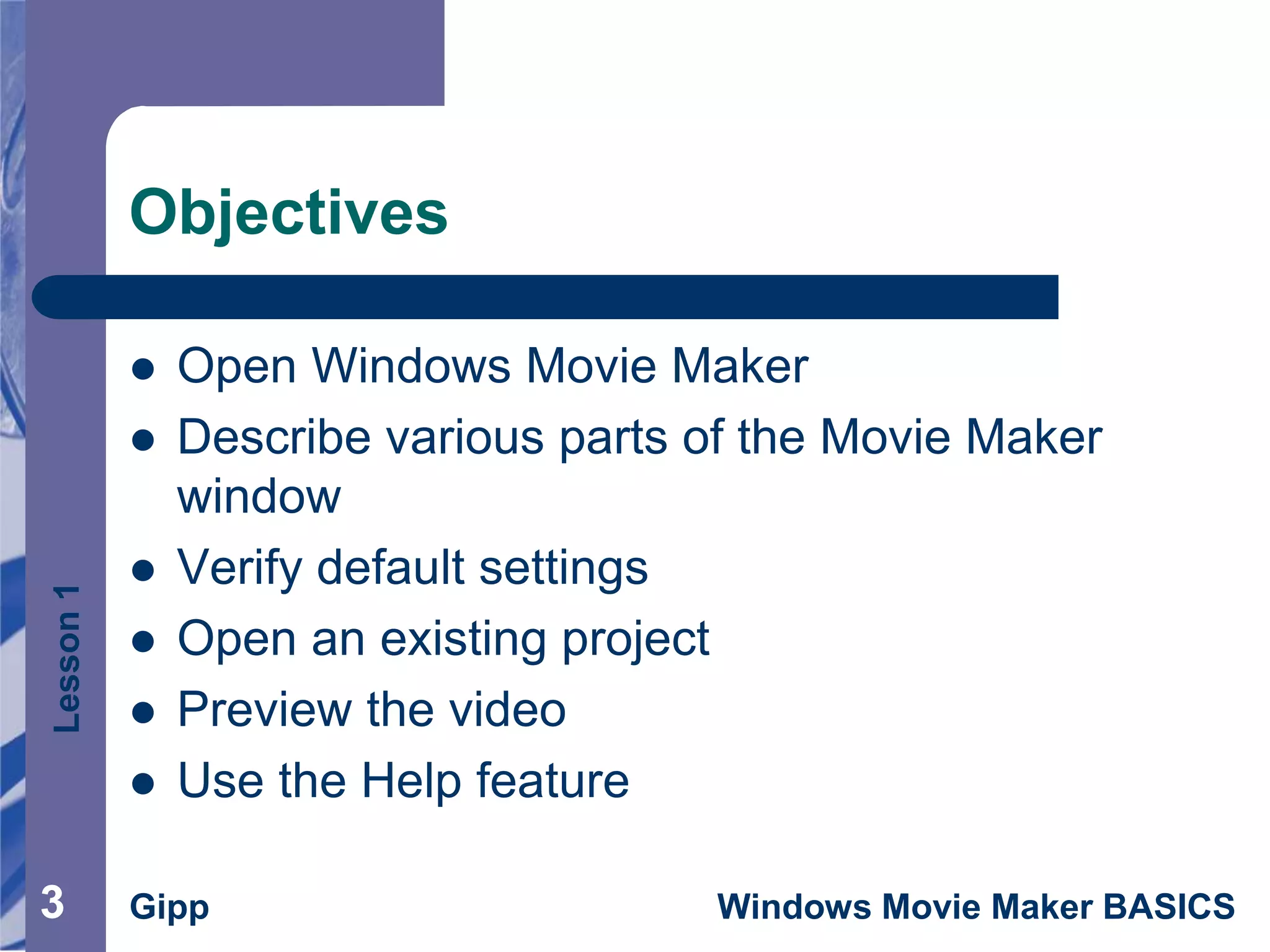 Lesson1
Gipp Windows Movie Maker BASICS33
Objectives
 Open Windows Movie Maker
 Describe various parts of the Movie Maker
window
 Verify default settings
 Open an existing project
 Preview the video
 Use the Help feature
 