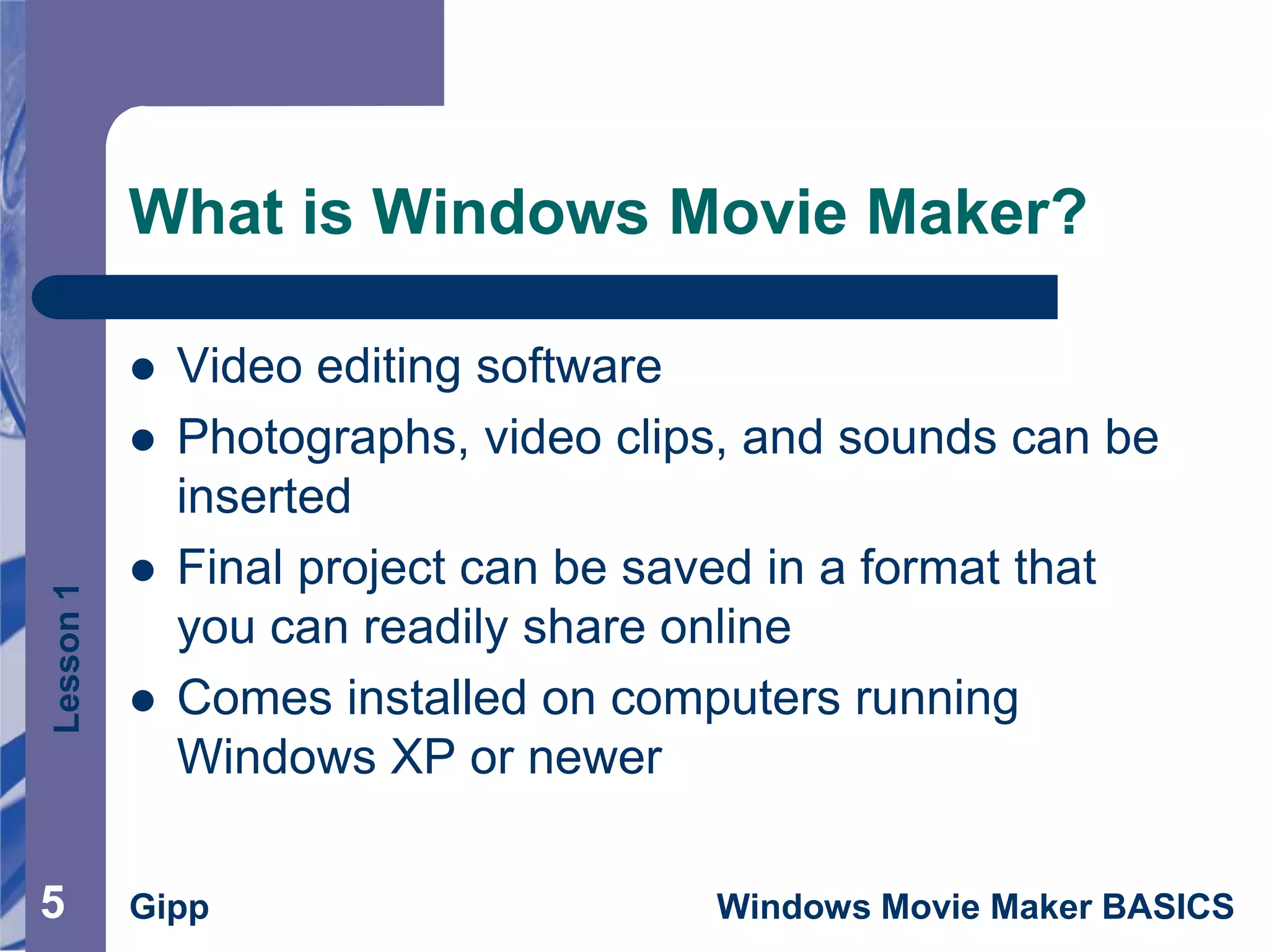 Lesson1
Gipp Windows Movie Maker BASICS
What is Windows Movie Maker?
 Video editing software
 Photographs, video clips, and sounds can be
inserted
 Final project can be saved in a format that
you can readily share online
 Comes installed on computers running
Windows XP or newer
5
 