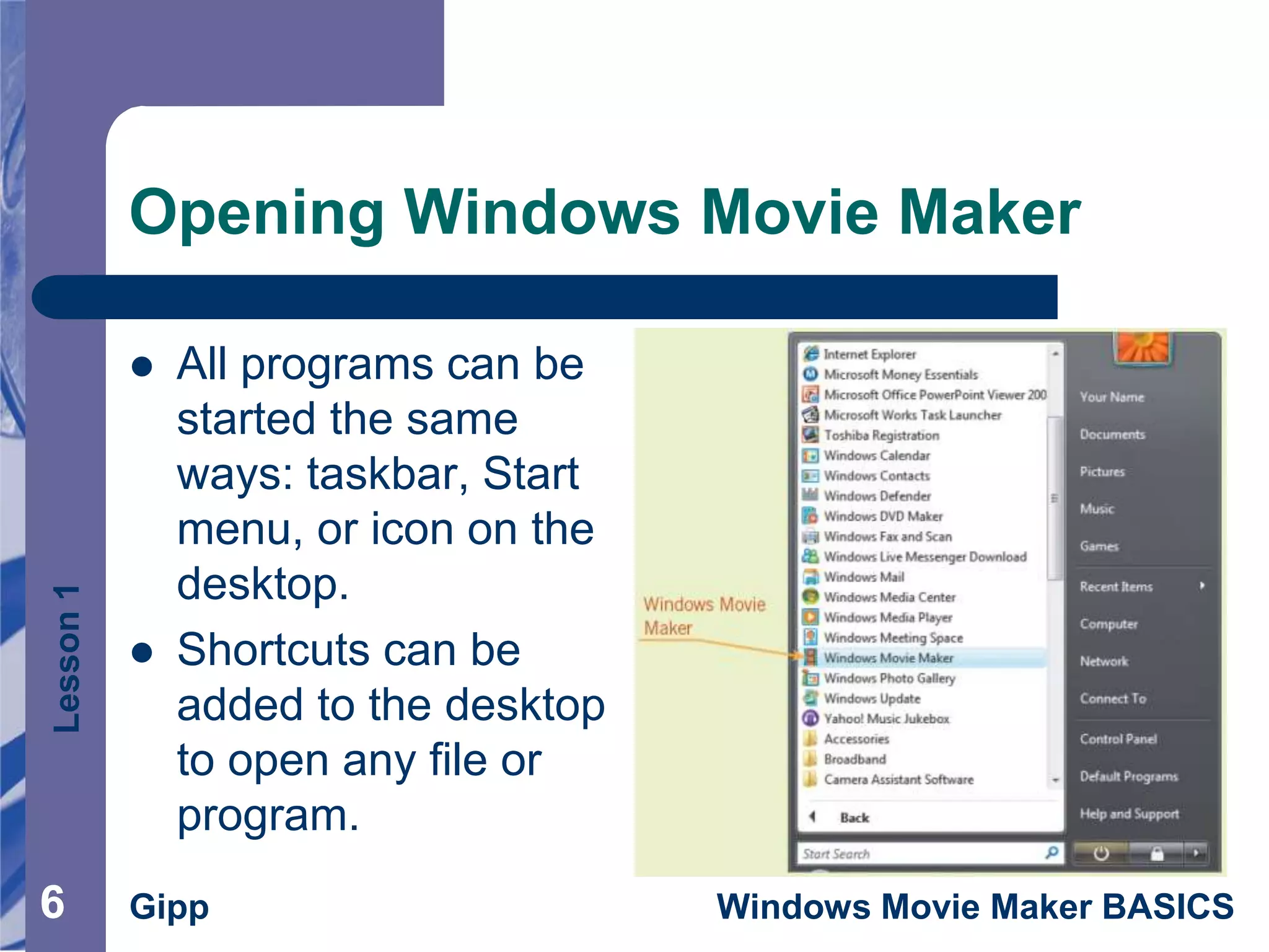 Lesson1
Gipp Windows Movie Maker BASICS66
Opening Windows Movie Maker
 All programs can be
started the same
ways: taskbar, Start
menu, or icon on the
desktop.
 Shortcuts can be
added to the desktop
to open any file or
program.
 