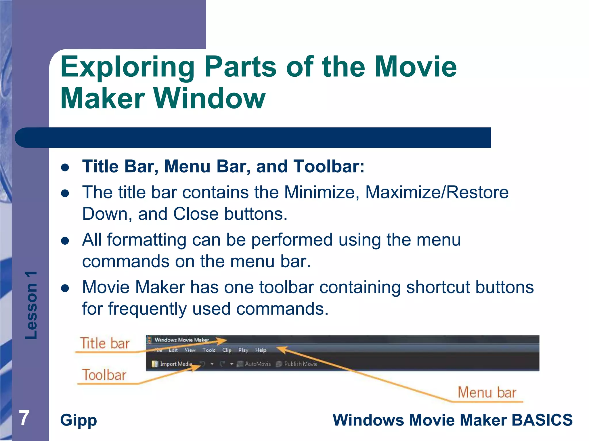 Lesson1
Gipp Windows Movie Maker BASICS77
Exploring Parts of the Movie
Maker Window
 Title Bar, Menu Bar, and Toolbar:
 The title bar contains the Minimize, Maximize/Restore
Down, and Close buttons.
 All formatting can be performed using the menu
commands on the menu bar.
 Movie Maker has one toolbar containing shortcut buttons
for frequently used commands.
 