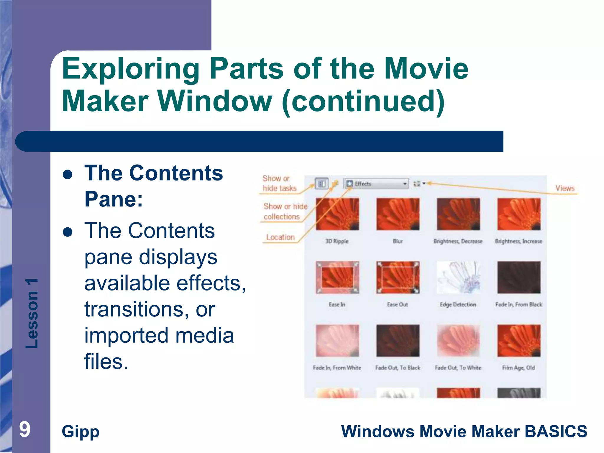 Lesson1
Gipp Windows Movie Maker BASICS
Exploring Parts of the Movie
Maker Window (continued)
 The Contents
Pane:
 The Contents
pane displays
available effects,
transitions, or
imported media
files.
9
 