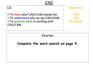 CAD
LO
To know what CAD/CAM stands for.
To understand why we use CAD/CAM.
To practise skills in working with
CAD/CAM.
Keywords:
CAD
CAM
2D Design
Starter
Complete the word search on page 4.
 