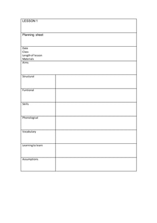 LESSON 1
Planning sheet
Date
Class
Lengthof lesson
Materials
Aims
Structural
Funtional
Skills
Phonological
Vocabulary
Learningto learn
Assumptions
 