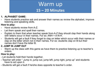 Warm up
15 – 20 Minutes
1. ALPHABET GAME:
- Have students practice ask and answer their names as review the alphabet, improve
listening and speaking skills.
How to play:
- Have students review from A-Z.
- Let them speak and spell their names.
- Explain to them that when teacher speak from A-Z they should clap their hands along
with letters occur in their names. For ex: ANH = A-N-H.
- Students will get a fault if they forget to clap on letter which occur with their names or
clap on the letter which not in their names. For ex: students clap on B but their
names don’t have the letter B.
2. JUMP IN JUMP OUT
- Warm up the class with this game as have them to practice listening up to teacher’s
orders.
How to play:
- Let students hold their hands together.
- Teacher will order “ Jump in, jump out, jump left, jump right, jump up” and students
have to act upon it.
- Students will get a fault if he/she does opposite to teacher’s order.
 
