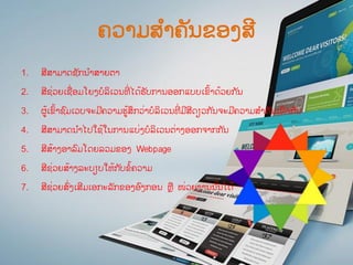 ຄວາມສ ໍາຄັນຂອງສີ
1. ສີສາມາດຊັກນ ໍາສາຍຕາ
2. ສີຊ່ວຍເຊື່ອມໂຍງບໍລິເວນທີ່ ໄດ້ຮັບການອອກແບບເຂົ້າດ້ວຍກ ັນ
3. ຜູ້ເຂົ້າຊົມເວບຈະມີຄວາມຮູ້ສກວ່າບໍລິເວນທີ່ ມີສີດຽວກ ັນຈະມີຄວາມສ ໍາຄັນເທົ່ າກ ັນ
4. ສີສາມາດນ ໍາໄປໃຊ້ໃນການແບ່ງບໍລິເວນຕ່າງອອກຈາກກ ັນ
5. ສີສ້າງອາລົມໂດຍລວມຂອງ Webpage
6. ສີຊ່ວຍສ້າງລະບຽບໃຫ້ກ ັບຂໍ້ຄວາມ
7. ສີຊ່ວຍສົ່ງເສີມເອກະລັກຂອງອົງກອນ ຫື ໜ່ວຍງານນ ັ້ນໄດ້
 