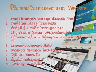 ຂໍ້ຜິດພາດໃນການອອກແບບ Website
1. ການໃຊ້ໂຄງສ້າງໜ້າ Webpage ເປັນລະບົບ Frame
2. ການໃຊ້ເທັກໂນໂລຊີສູງໂດຍບໍ່ຈ ໍາເປັນ
3. ຕົວໜັງສື ຫື ພາບເຄື່ອນໄຫວຕະຫອດເວລາ
4. ມີທີ່ ຢູ່ Website ຊັບຊ້ອນ (URL)ຍາກຕໍ່ການຈື່ຈ ໍາ
5. ບໍ່ມີການສະແດງຊື່ ແລະ ທີ່ ຢູ່ຂອງ Website ໃນໜ້າ Webpage
ນ ັ້ນ
6. ມີຄວາມຍາວຂອງໜ້າຫາຍເກີນໄປ
7. ຂາດລະບົບ Navigation ທີ່ ມີປະສິດທິພາບ
8. ໃຊ້ສີ Link ບໍ່ເໝາະສົມ
9. ຂໍ້ມູນບໍ່ມີການປັບປຸງແກ້ໄຂ
10. Webpage ສະແດງຜົນຊ້າ
 