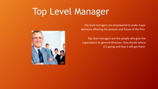 Top Level Manager
Top-level managers are empowered to make major
decisions affecting the present and future of the firm.
Top-level managers are the people who give the
organization its general direction; they decide where
it is going and how it will get there.
 