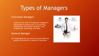 Types of Managers
Functional Managers
supervise the work of employees engaged in
specialized activities such as accounting,
engineering, information systems, food
preparation, marketing, and sales.
General Manager
Are responsible for the work of several different
groups that perform a variety of functions.
 