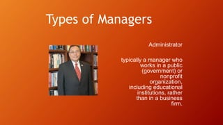 Types of Managers
Administrator
typically a manager who
works in a public
(government) or
nonprofit
organization,
including educational
institutions, rather
than in a business
firm.
 