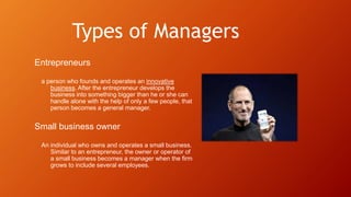 Types of Managers
Entrepreneurs
a person who founds and operates an innovative
business. After the entrepreneur develops the
business into something bigger than he or she can
handle alone with the help of only a few people, that
person becomes a general manager.
Small business owner
An individual who owns and operates a small business.
Similar to an entrepreneur, the owner or operator of
a small business becomes a manager when the firm
grows to include several employees.
 