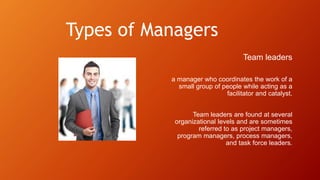 Types of Managers
Team leaders
a manager who coordinates the work of a
small group of people while acting as a
facilitator and catalyst.
Team leaders are found at several
organizational levels and are sometimes
referred to as project managers,
program managers, process managers,
and task force leaders.
 