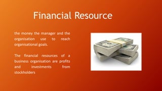 Financial Resource
the money the manager and the
organisation use to reach
organisational goals.
The financial resources of a
business organisation are profits
and investments from
stockholders
 