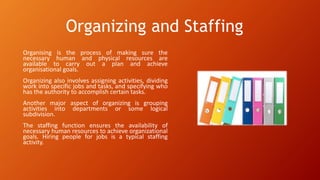 Organizing and Staffing
Organising is the process of making sure the
necessary human and physical resources are
available to carry out a plan and achieve
organisational goals.
Organizing also involves assigning activities, dividing
work into specific jobs and tasks, and specifying who
has the authority to accomplish certain tasks.
Another major aspect of organizing is grouping
activities into departments or some logical
subdivision.
The staffing function ensures the availability of
necessary human resources to achieve organizational
goals. Hiring people for jobs is a typical staffing
activity.
 