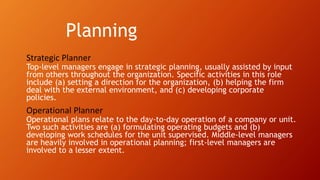 Planning
Strategic Planner
Top-level managers engage in strategic planning, usually assisted by input
from others throughout the organization. Specific activities in this role
include (a) setting a direction for the organization, (b) helping the firm
deal with the external environment, and (c) developing corporate
policies.
Operational Planner
Operational plans relate to the day-to-day operation of a company or unit.
Two such activities are (a) formulating operating budgets and (b)
developing work schedules for the unit supervised. Middle-level managers
are heavily involved in operational planning; first-level managers are
involved to a lesser extent.
 