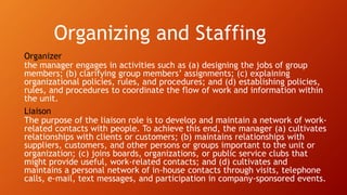 Organizing and Staffing
Organizer
the manager engages in activities such as (a) designing the jobs of group
members; (b) clarifying group members’ assignments; (c) explaining
organizational policies, rules, and procedures; and (d) establishing policies,
rules, and procedures to coordinate the flow of work and information within
the unit.
Liaison
The purpose of the liaison role is to develop and maintain a network of work-
related contacts with people. To achieve this end, the manager (a) cultivates
relationships with clients or customers; (b) maintains relationships with
suppliers, customers, and other persons or groups important to the unit or
organization; (c) joins boards, organizations, or public service clubs that
might provide useful, work-related contacts; and (d) cultivates and
maintains a personal network of in-house contacts through visits, telephone
calls, e-mail, text messages, and participation in company-sponsored events.
 