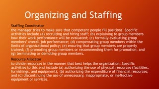 Organizing and Staffing
Staffing Coordinator
the manager tries to make sure that competent people fill positions. Specific
activities include (a) recruiting and hiring staff; (b) explaining to group members
how their work performance will be evaluated; (c) formally evaluating group
members’ overall job performance; (d) compensating group members within the
limits of organizational policy; (e) ensuring that group members are properly
trained; (f) promoting group members or recommending them for promotion; and
(g) terminating or demoting group members.
Resource Allocator
to divide resources in the manner that best helps the organization. Specific
activities to this end include (a) authorizing the use of physical resources (facilities,
furnishings, and equipment); (b) authorizing the expenditure of financial resources;
and (c) discontinuing the use of unnecessary, inappropriate, or ineffective
equipment or services.
 