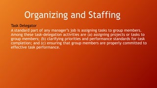 Organizing and Staffing
Task Delegator
A standard part of any manager’s job is assigning tasks to group members.
Among these task-delegation activities are (a) assigning projects or tasks to
group members; (b) clarifying priorities and performance standards for task
completion; and (c) ensuring that group members are properly committed to
effective task performance.
 