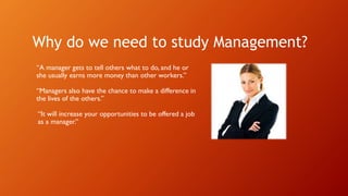 Why do we need to study Management?
“A manager gets to tell others what to do, and he or
she usually earns more money than other workers.”
“Managers also have the chance to make a difference in
the lives of the others.”
“It will increase your opportunities to be offered a job
as a manager.”
 
