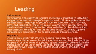 Leading
Spokesperson
the emphasis is on answering inquiries and formally reporting to individuals
and groups outside the manager’s organizational unit. As a spokesperson, the
manager keeps five groups of people informed about the unit’s activities,
plans, and capabilities. These groups are (a) upper-level management, (b)
clients and customers, (c) other important outsiders (such as labor unions),
(d) professional colleagues, and (e) the general public. Usually, top-level
managers take responsibility for keeping outside groups informed.
Negotiator
trying to make deals with others for needed resources. Three specific
negotiating activities are (a) bargaining with supervisors for funds, facilities,
equipment, or other forms of support; (b) bargaining with other units in the
organization for the use of staff, facilities, and other forms of support; and
(c) bargaining with suppliers and vendors about services, schedules, and
delivery times.
 