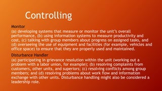 Controlling
Monitor
(a) developing systems that measure or monitor the unit’s overall
performance, (b) using information systems to measure productivity and
cost, (c) talking with group members about progress on assigned tasks, and
(d) overseeing the use of equipment and facilities (for example, vehicles and
office space) to ensure that they are properly used and maintained.
Disturbance Handler
(a) participating in grievance resolution within the unit (working out a
problem with a labor union, for example); (b) resolving complaints from
customers, other units, and superiors; (c) resolving conflicts among group
members; and (d) resolving problems about work flow and information
exchange with other units. Disturbance handling might also be considered a
leadership role.
 