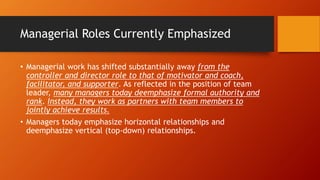 Managerial Roles Currently Emphasized
• Managerial work has shifted substantially away from the
controller and director role to that of motivator and coach,
facilitator, and supporter. As reflected in the position of team
leader, many managers today deemphasize formal authority and
rank. Instead, they work as partners with team members to
jointly achieve results.
• Managers today emphasize horizontal relationships and
deemphasize vertical (top-down) relationships.
 