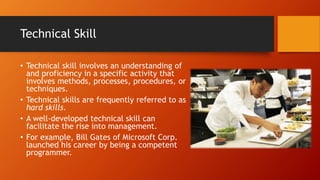Technical Skill
• Technical skill involves an understanding of
and proficiency in a specific activity that
involves methods, processes, procedures, or
techniques.
• Technical skills are frequently referred to as
hard skills.
• A well-developed technical skill can
facilitate the rise into management.
• For example, Bill Gates of Microsoft Corp.
launched his career by being a competent
programmer.
 