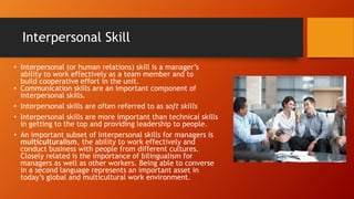 Interpersonal Skill
• Interpersonal (or human relations) skill is a manager’s
ability to work effectively as a team member and to
build cooperative effort in the unit.
• Communication skills are an important component of
interpersonal skills.
• Interpersonal skills are often referred to as soft skills
• Interpersonal skills are more important than technical skills
in getting to the top and providing leadership to people.
• An important subset of interpersonal skills for managers is
multiculturalism, the ability to work effectively and
conduct business with people from different cultures.
Closely related is the importance of bilingualism for
managers as well as other workers. Being able to converse
in a second language represents an important asset in
today’s global and multicultural work environment.
 