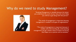 Why do we need to study Management?
“Studying Management is valuable because the better
you understand the work of your boss, the more likely
you will be to get along with that person.”
“The study of management is important because
management is needed in all types of organisations.”
“The study of management is important because it
enables self-understanding. By understanding
management, we get a better sense of values and forces
that shape us as a person and as societies."
 